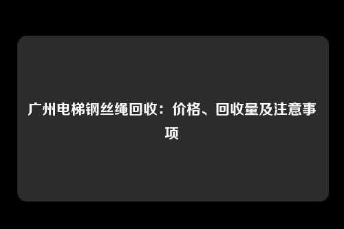 广州电梯钢丝绳回收：价格、回收量及注意事项