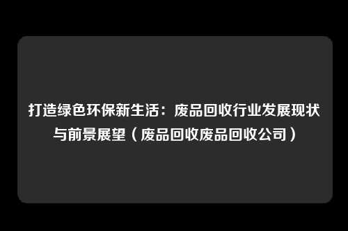打造绿色环保新生活:废品回收行业发展现状与前景展望(废品回收废品回收公司)