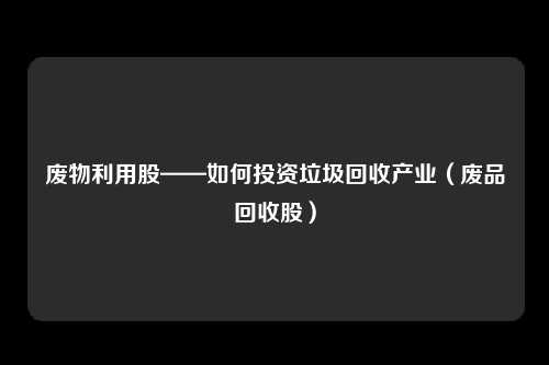 废物利用股——如何投资垃圾回收产业(废品回收股)