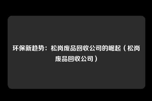 环保新趋势:松岗废品回收公司的崛起(松岗废品回收公司)