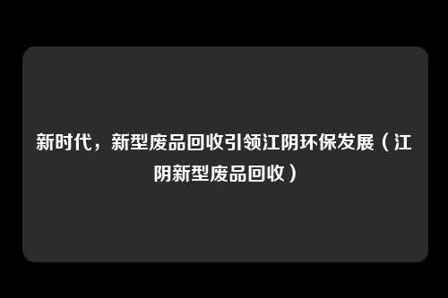 新时代,新型废品回收引领江阴环保发展(江阴新型废品回收)