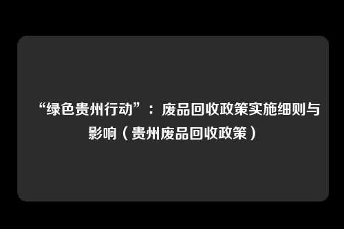“绿色贵州行动”:废品回收政策实施细则与影响(贵州废品回收政策)