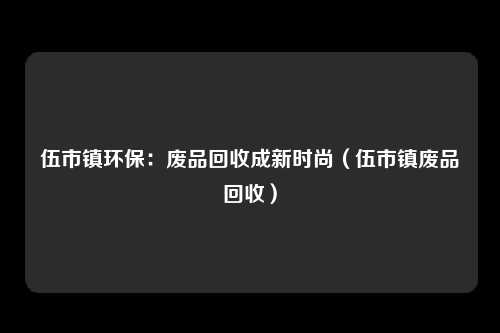 伍市镇环保：废品回收成新时尚（伍市镇废品回收）