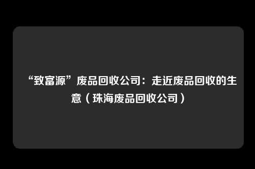 “致富源”废品回收公司:走近废品回收的生意(珠海废品回收公司)