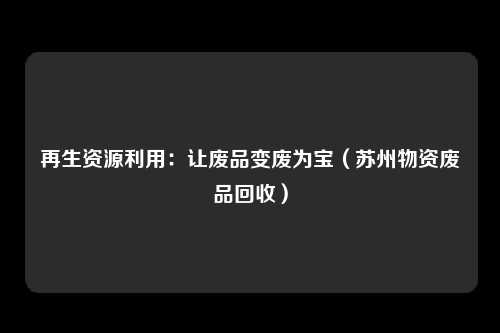 再生资源利用：让废品变废为宝（苏州物资废品回收）