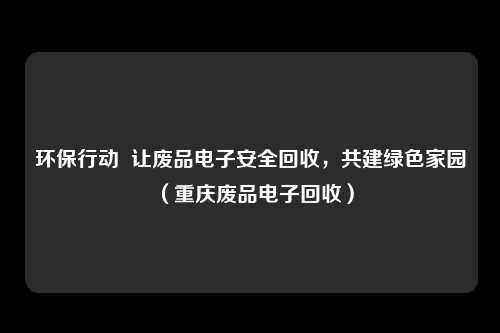 环保行动 让废品电子安全回收,共建绿色家园(重庆废品电子回收)