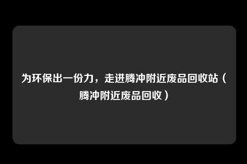 为环保出一份力，走进腾冲附近废品回收站（腾冲附近废品回收）