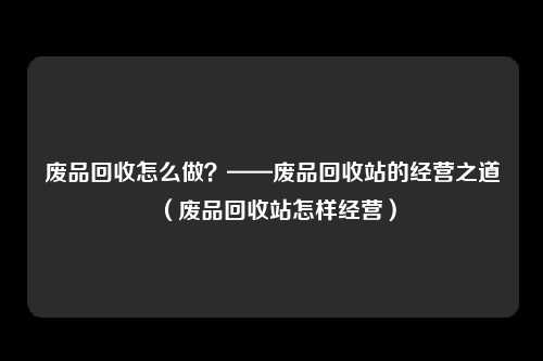 废品回收怎么做？——废品回收站的经营之道（废品回收站怎样经营）