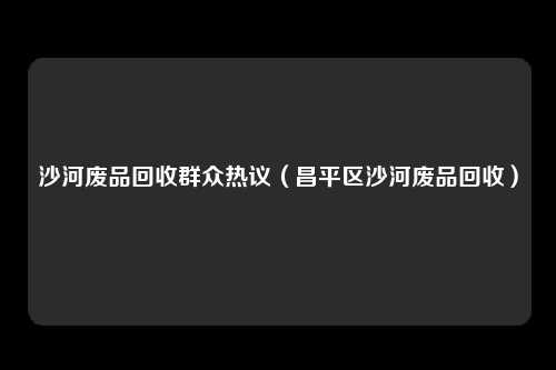 沙河废品回收群众热议（昌平区沙河废品回收）