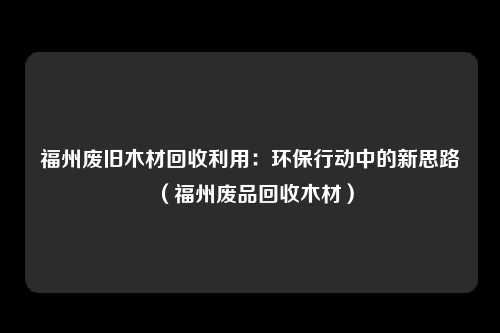福州废旧木材回收利用:环保行动中的新思路(福州废品回收木材)
