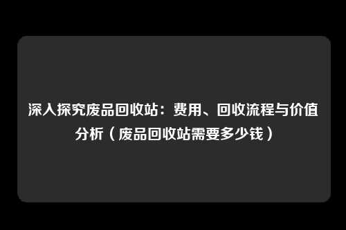 深入探究废品回收站:费用、回收流程与价值分析(废品回收站需要多少钱)