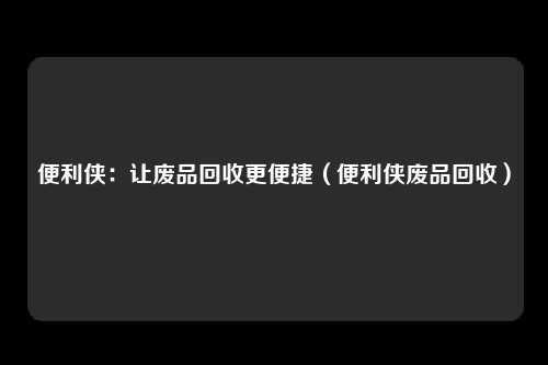 便利侠：让废品回收更便捷（便利侠废品回收）