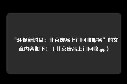 “环保新时尚：北京废品上门回收服务”的文章内容如下：（北京废品上门回收qpp）