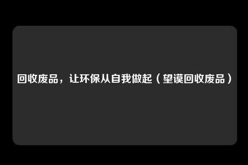 回收废品，让环保从自我做起（望谟回收废品）