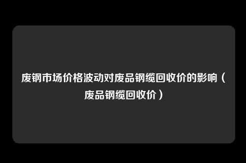 废钢市场价格波动对废品钢缆回收价的影响(废品钢缆回收价)