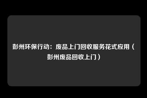 彭州环保行动：废品上门回收服务花式应用（彭州废品回收上门）