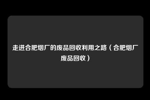 走进合肥烟厂的废品回收利用之路（合肥烟厂废品回收）