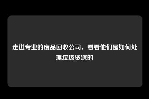 走进专业的废品回收公司,看看他们是如何处理垃圾资源的