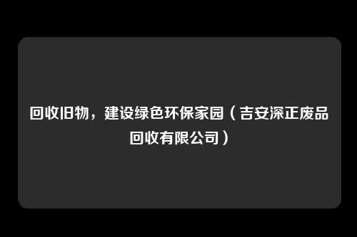 回收旧物，建设绿色环保家园（吉安深正废品回收有限公司）