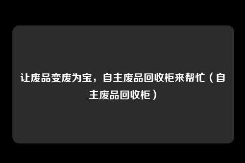 让废品变废为宝,自主废品回收柜来帮忙(自主废品回收柜)