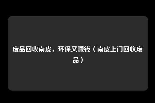 废品回收南皮,环保又赚钱(南皮上门回收废品)