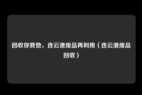 回收你我他,连云港废品再利用(连云港废品回收)