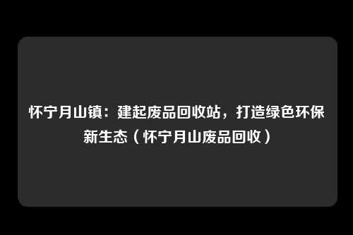 怀宁月山镇:建起废品回收站,打造绿色环保新生态(怀宁月山废品回收)