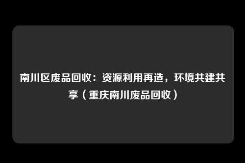 南川区废品回收:资源利用再造,环境共建共享(重庆南川废品回收)
