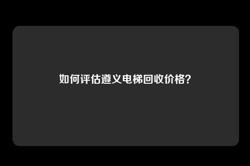 如何评估遵义电梯回收价格?