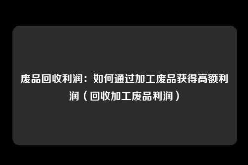 废品回收利润:如何通过加工废品获得高额利润(回收加工废品利润)