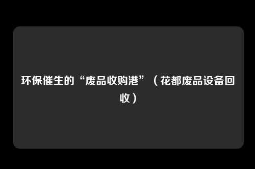 环保催生的“废品收购港”(花都废品设备回收)