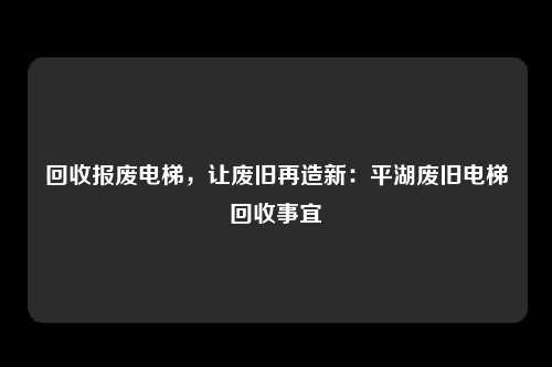 回收报废电梯,让废旧再造新:平湖废旧电梯回收事宜