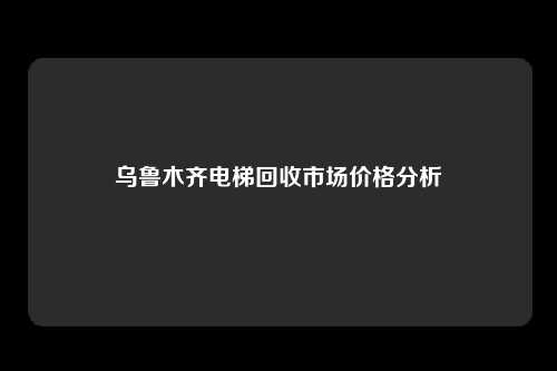 乌鲁木齐电梯回收市场价格分析