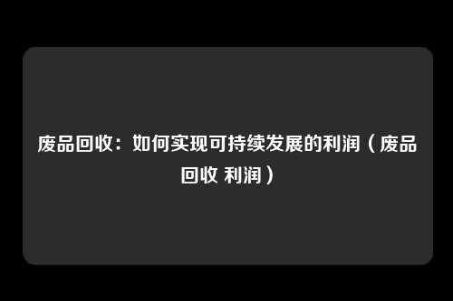 废品回收:如何实现可持续发展的利润(废品回收 利润)