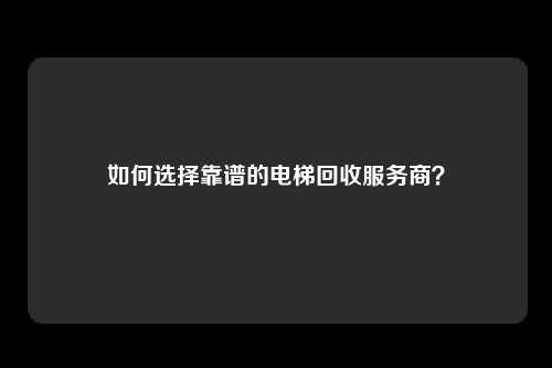 如何选择靠谱的电梯回收服务商?