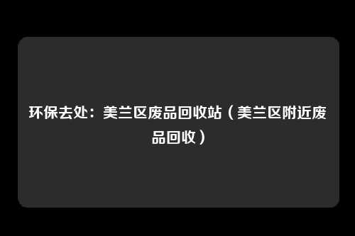 环保去处:美兰区废品回收站(美兰区附近废品回收)