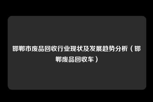 邯郸市废品回收行业现状及发展趋势分析(邯郸废品回收车)