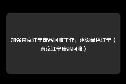 加强南京江宁废品回收工作,建设绿色江宁(南京江宁废品回收)