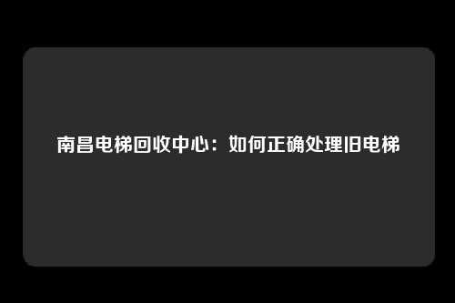 南昌电梯回收中心:如何正确处理旧电梯