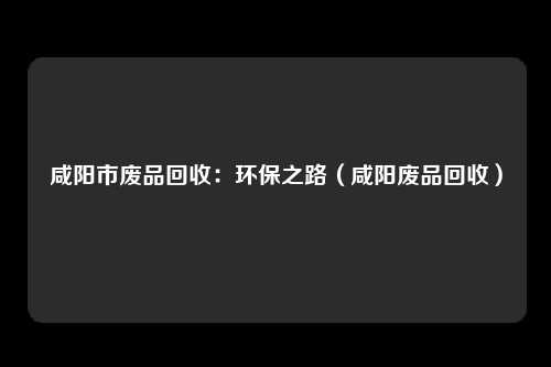 咸阳市废品回收:环保之路(咸阳废品回收)