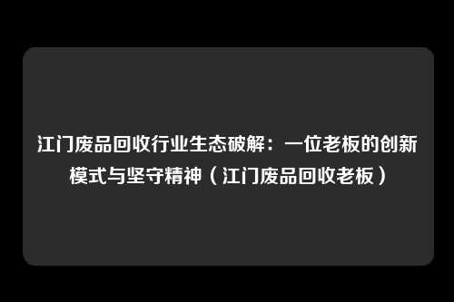 江门废品回收行业生态破解:一位老板的创新模式与坚守精神(江门废品回收老板)