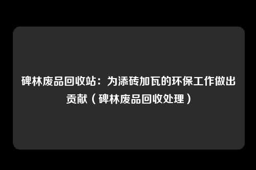 碑林废品回收站:为添砖加瓦的环保工作做出贡献(碑林废品回收处理)