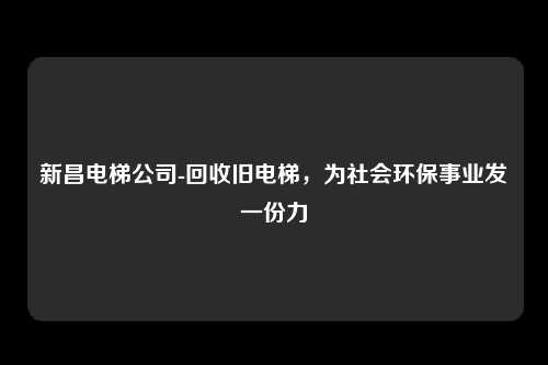 新昌电梯公司-回收旧电梯,为社会环保事业发一份力