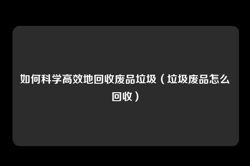 如何科学高效地回收废品垃圾(垃圾废品怎么回收)