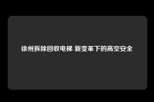 徐州拆除回收电梯 新变革下的高空安全