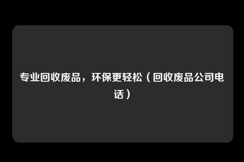 专业回收废品,环保更轻松(回收废品公司电话)