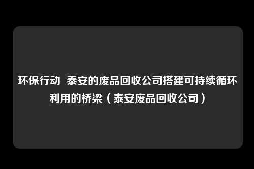 环保行动 泰安的废品回收公司搭建可持续循环利用的桥梁(泰安废品回收公司)