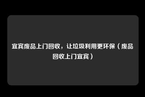 宜宾废品上门回收,让垃圾利用更环保(废品回收上门宜宾)