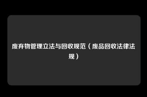 废弃物管理立法与回收规范(废品回收法律法规)