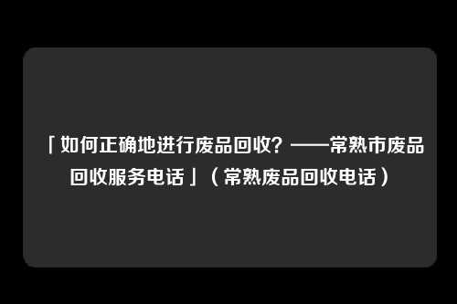 「如何正确地进行废品回收?——常熟市废品回收服务电话」(常熟废品回收电话)